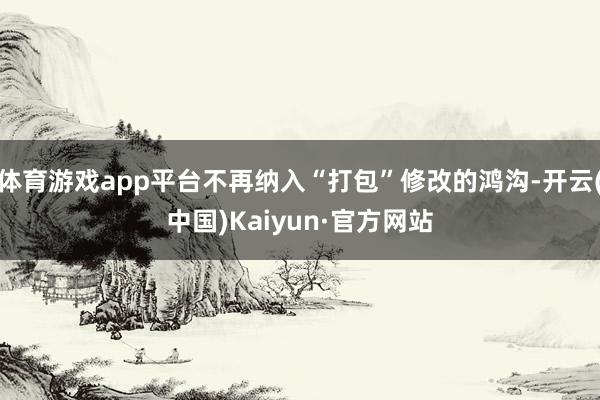 体育游戏app平台不再纳入“打包”修改的鸿沟-开云(中国)Kaiyun·官方网站