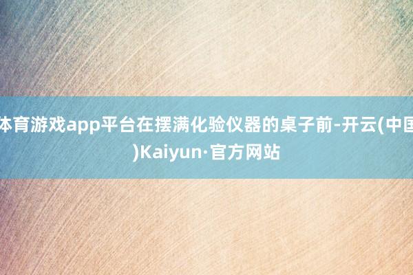 体育游戏app平台在摆满化验仪器的桌子前-开云(中国)Kaiyun·官方网站