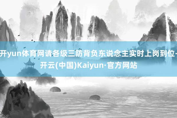 开yun体育网请各级三防背负东说念主实时上岗到位-开云(中国)Kaiyun·官方网站