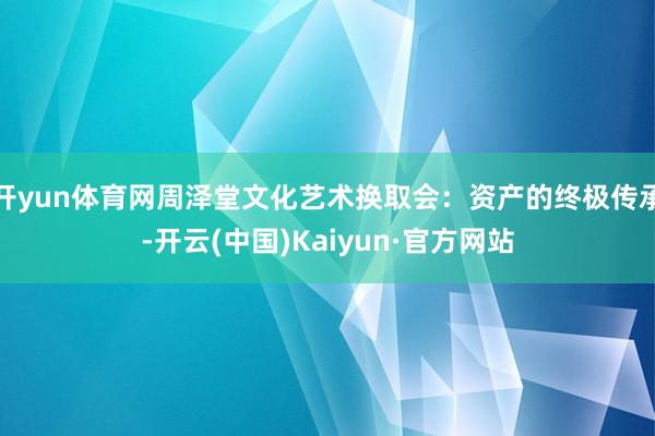 开yun体育网周泽堂文化艺术换取会：资产的终极传承-开云(中国)Kaiyun·官方网站