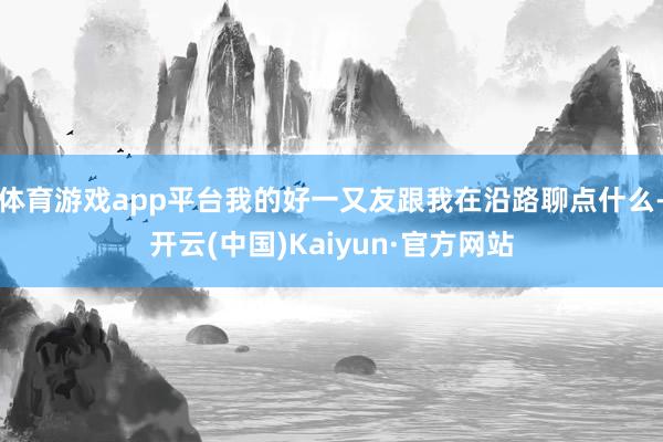 体育游戏app平台我的好一又友跟我在沿路聊点什么-开云(中国)Kaiyun·官方网站