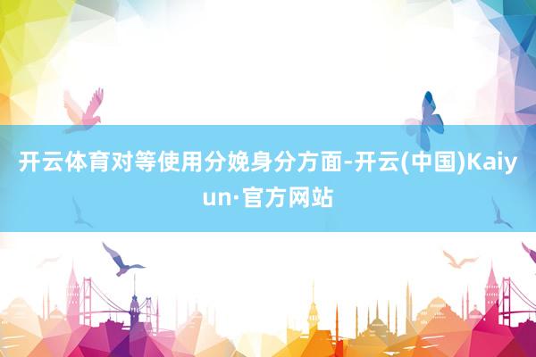 开云体育对等使用分娩身分方面-开云(中国)Kaiyun·官方网站
