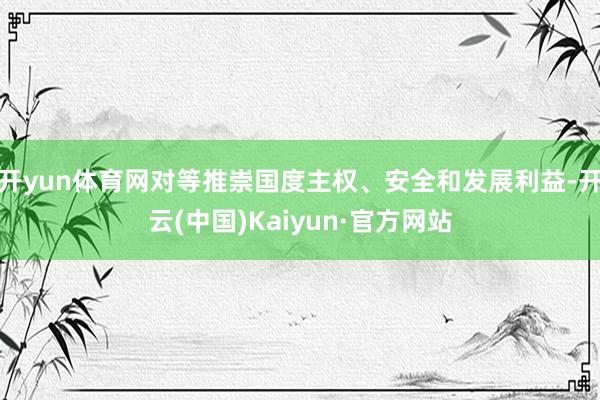 开yun体育网对等推崇国度主权、安全和发展利益-开云(中国)Kaiyun·官方网站