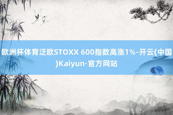 欧洲杯体育泛欧STOXX 600指数高涨1%-开云(中国)Kaiyun·官方网站