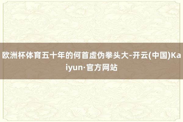 欧洲杯体育五十年的何首虚伪拳头大-开云(中国)Kaiyun·官方网站