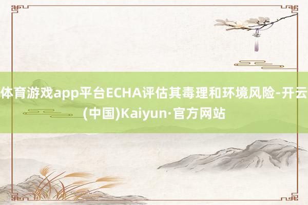体育游戏app平台ECHA评估其毒理和环境风险-开云(中国)Kaiyun·官方网站