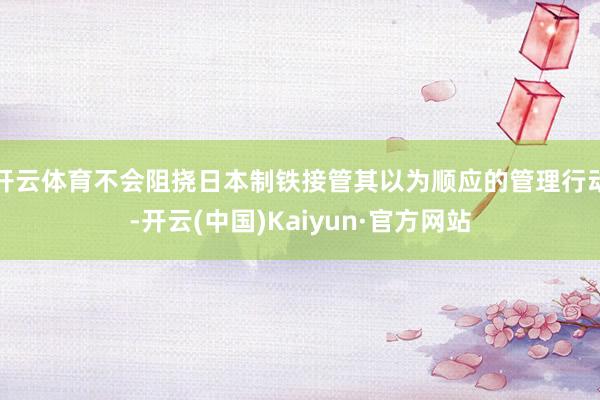 开云体育不会阻挠日本制铁接管其以为顺应的管理行动-开云(中国)Kaiyun·官方网站
