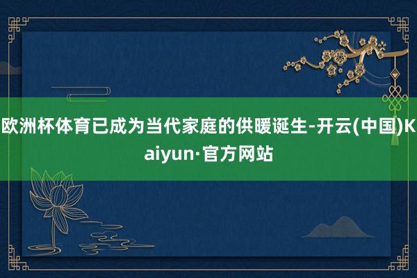 欧洲杯体育已成为当代家庭的供暖诞生-开云(中国)Kaiyun·官方网站
