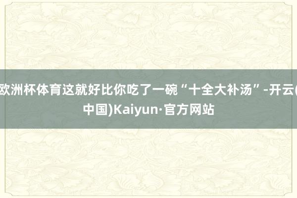 欧洲杯体育这就好比你吃了一碗“十全大补汤”-开云(中国)Kaiyun·官方网站