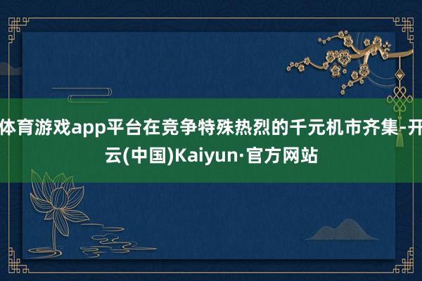 体育游戏app平台在竞争特殊热烈的千元机市齐集-开云(中国)Kaiyun·官方网站