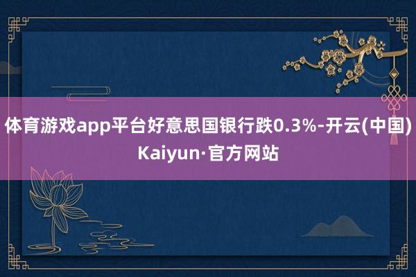 体育游戏app平台好意思国银行跌0.3%-开云(中国)Kaiyun·官方网站