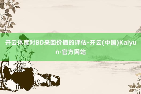 开云体育对BD来回价值的评估-开云(中国)Kaiyun·官方网站