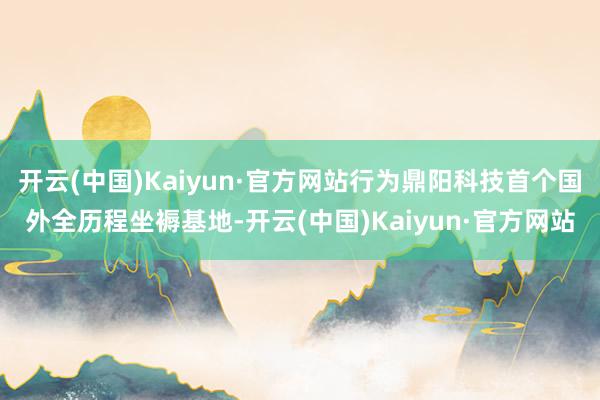开云(中国)Kaiyun·官方网站行为鼎阳科技首个国外全历程坐褥基地-开云(中国)Kaiyun·官方网站