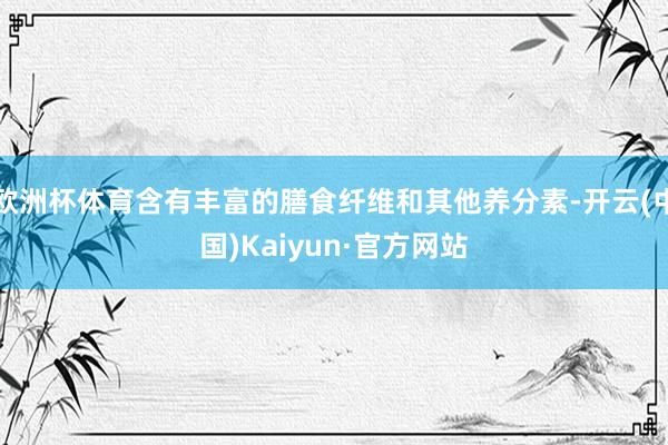 欧洲杯体育含有丰富的膳食纤维和其他养分素-开云(中国)Kaiyun·官方网站
