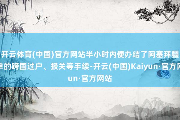 开云体育(中国)官方网站半小时内便办结了阿塞拜疆订单的跨国过户、报关等手续-开云(中国)Kaiyun·官方网站