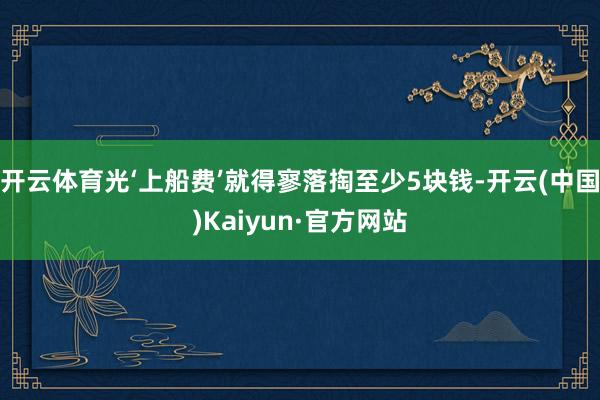 开云体育光‘上船费’就得寥落掏至少5块钱-开云(中国)Kaiyun·官方网站