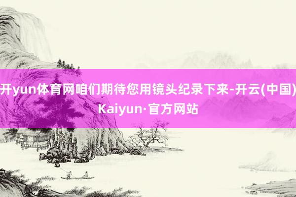 开yun体育网咱们期待您用镜头纪录下来-开云(中国)Kaiyun·官方网站
