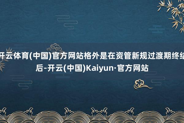 开云体育(中国)官方网站格外是在资管新规过渡期终结后-开云(中国)Kaiyun·官方网站