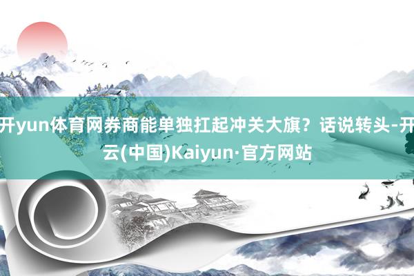 开yun体育网券商能单独扛起冲关大旗？话说转头-开云(中国)Kaiyun·官方网站