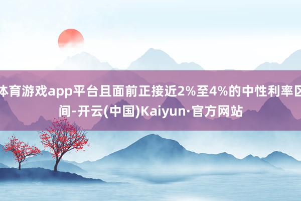 体育游戏app平台且面前正接近2%至4%的中性利率区间-开云(中国)Kaiyun·官方网站