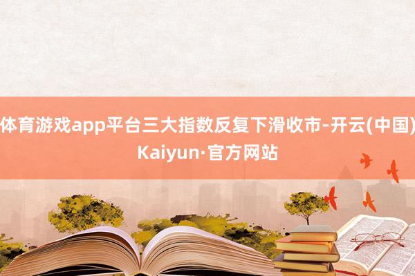 体育游戏app平台三大指数反复下滑收市-开云(中国)Kaiyun·官方网站