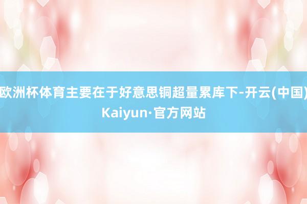 欧洲杯体育主要在于好意思铜超量累库下-开云(中国)Kaiyun·官方网站