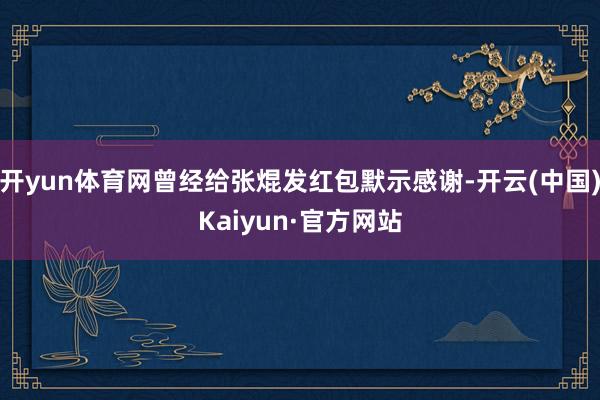 开yun体育网曾经给张焜发红包默示感谢-开云(中国)Kaiyun·官方网站