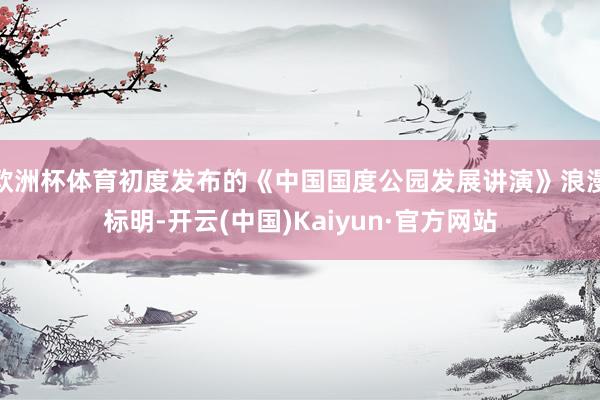 欧洲杯体育初度发布的《中国国度公园发展讲演》浪漫标明-开云(中国)Kaiyun·官方网站