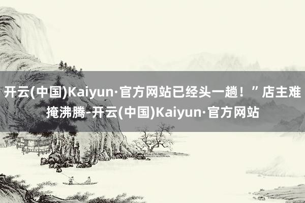 开云(中国)Kaiyun·官方网站已经头一趟！”店主难掩沸腾-开云(中国)Kaiyun·官方网站
