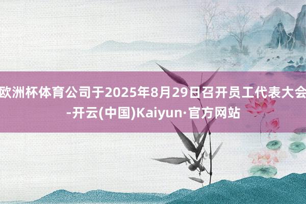 欧洲杯体育公司于2025年8月29日召开员工代表大会-开云(中国)Kaiyun·官方网站