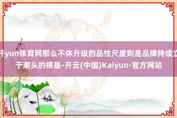开yun体育网那么不休升级的品性尺度则是品牌持续立于潮头的根基-开云(中国)Kaiyun·官方网站