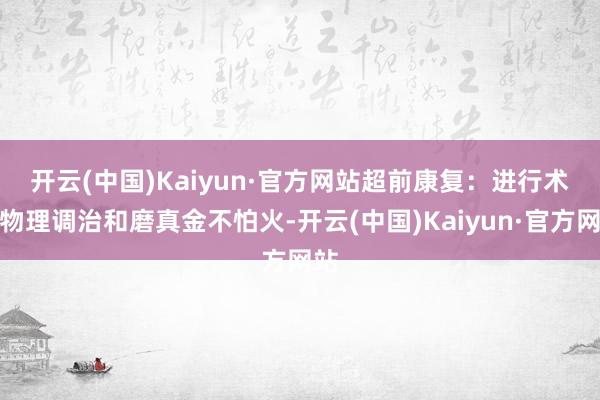 开云(中国)Kaiyun·官方网站　　超前康复：进行术前物理调治和磨真金不怕火-开云(中国)Kaiyun·官方网站