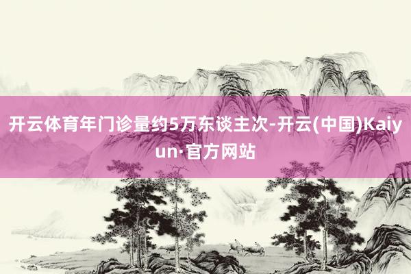 开云体育年门诊量约5万东谈主次-开云(中国)Kaiyun·官方网站