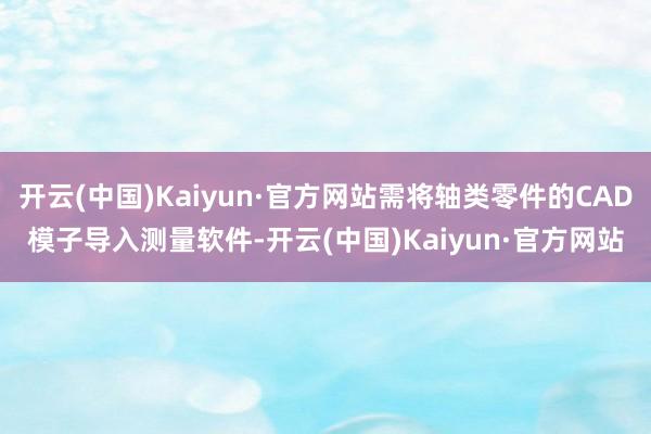 开云(中国)Kaiyun·官方网站需将轴类零件的CAD模子导入测量软件-开云(中国)Kaiyun·官方网站