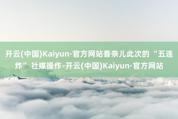 开云(中国)Kaiyun·官方网站香奈儿此次的 “五连炸” 社媒操作-开云(中国)Kaiyun·官方网站
