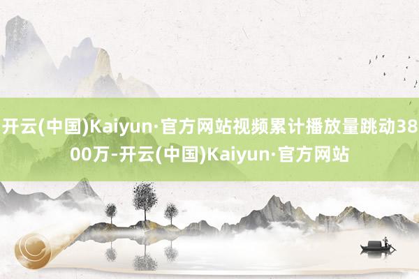 开云(中国)Kaiyun·官方网站视频累计播放量跳动3800万-开云(中国)Kaiyun·官方网站