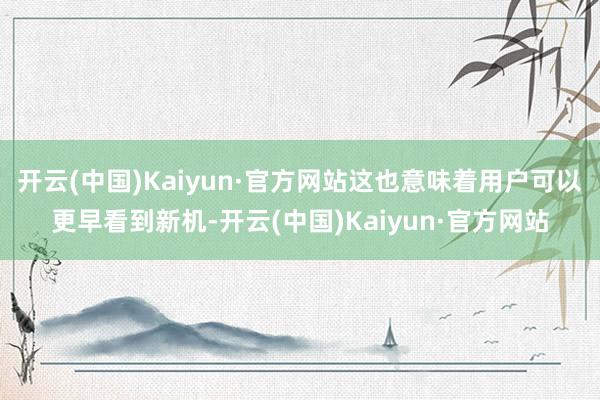 开云(中国)Kaiyun·官方网站这也意味着用户可以更早看到新机-开云(中国)Kaiyun·官方网站