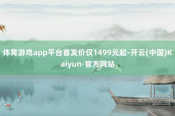 体育游戏app平台首发价仅1499元起-开云(中国)Kaiyun·官方网站
