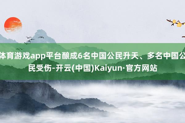 体育游戏app平台酿成6名中国公民升天、多名中国公民受伤-开云(中国)Kaiyun·官方网站