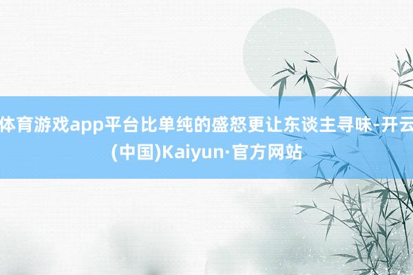 体育游戏app平台比单纯的盛怒更让东谈主寻味-开云(中国)Kaiyun·官方网站