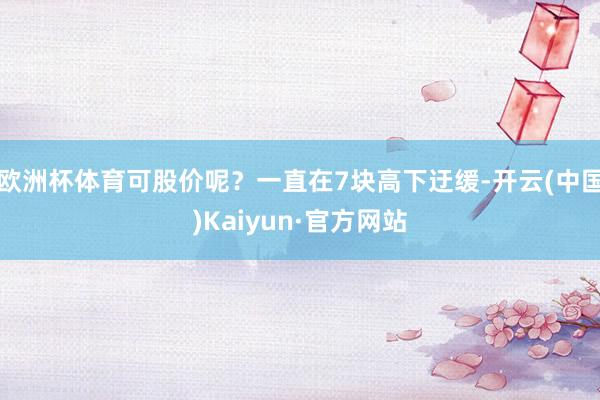 欧洲杯体育可股价呢?一直在7块高下迂缓-开云(中国)Kaiyun·官方网站