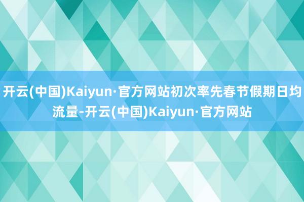 开云(中国)Kaiyun·官方网站初次率先春节假期日均流量-开云(中国)Kaiyun·官方网站