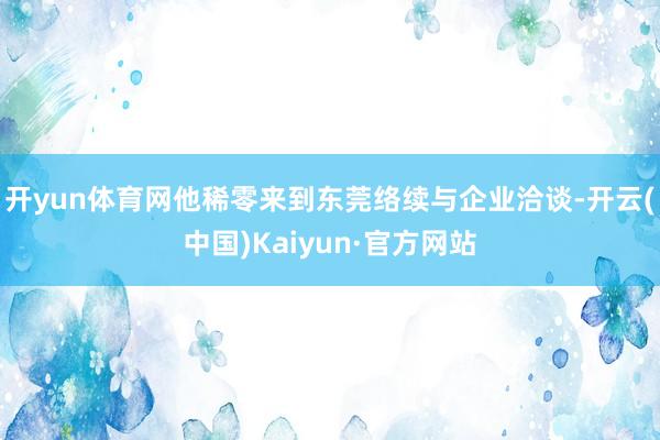 开yun体育网他稀零来到东莞络续与企业洽谈-开云(中国)Kaiyun·官方网站