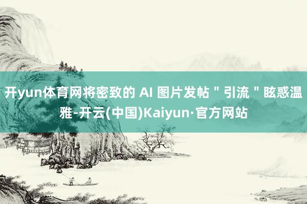 开yun体育网将密致的 AI 图片发帖＂引流＂眩惑温雅-开云(中国)Kaiyun·官方网站