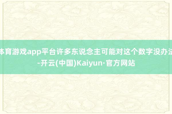 体育游戏app平台许多东说念主可能对这个数字没办法-开云(中国)Kaiyun·官方网站