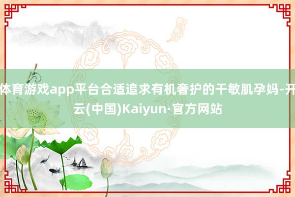 体育游戏app平台合适追求有机奢护的干敏肌孕妈-开云(中国)Kaiyun·官方网站