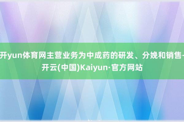 开yun体育网主营业务为中成药的研发、分娩和销售-开云(中国)Kaiyun·官方网站