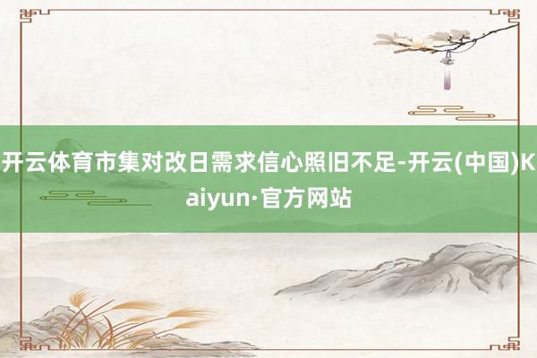 开云体育市集对改日需求信心照旧不足-开云(中国)Kaiyun·官方网站