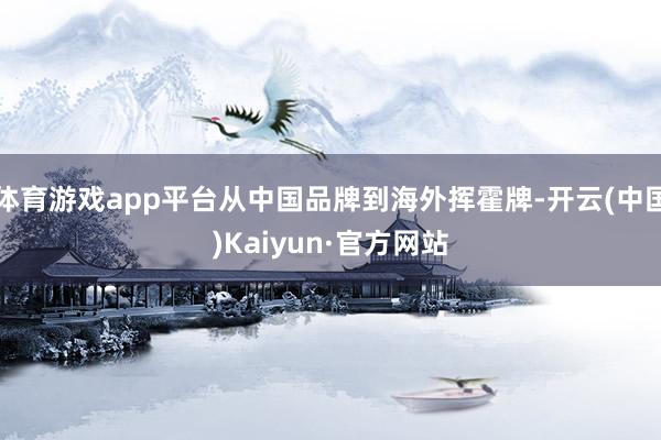体育游戏app平台从中国品牌到海外挥霍牌-开云(中国)Kaiyun·官方网站