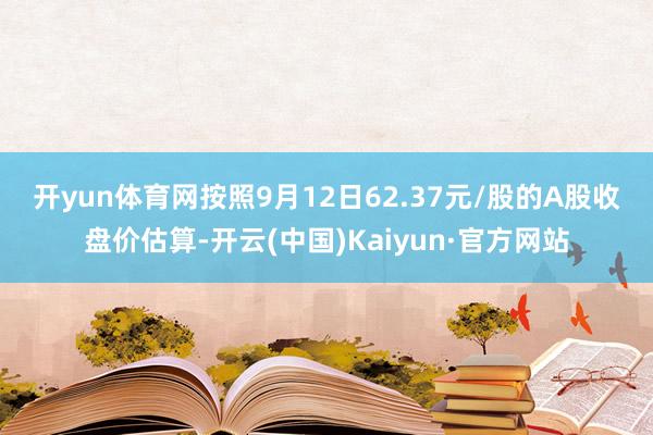 开yun体育网 按照9月12日62.37元/股的A股收盘价估算-开云(中国)Kaiyun·官方网站